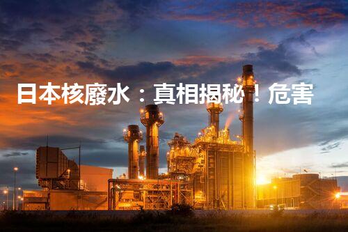 日本核廢水：真相揭秘！危害大還是無(wú)害？